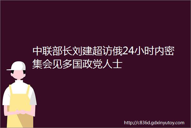 中联部长刘建超访俄24小时内密集会见多国政党人士